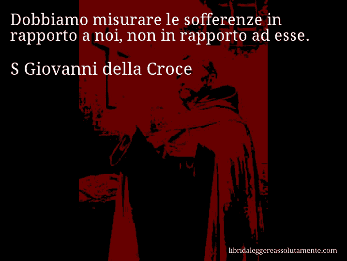 Aforisma di S Giovanni della Croce : Dobbiamo misurare le sofferenze in rapporto a noi, non in rapporto ad esse.