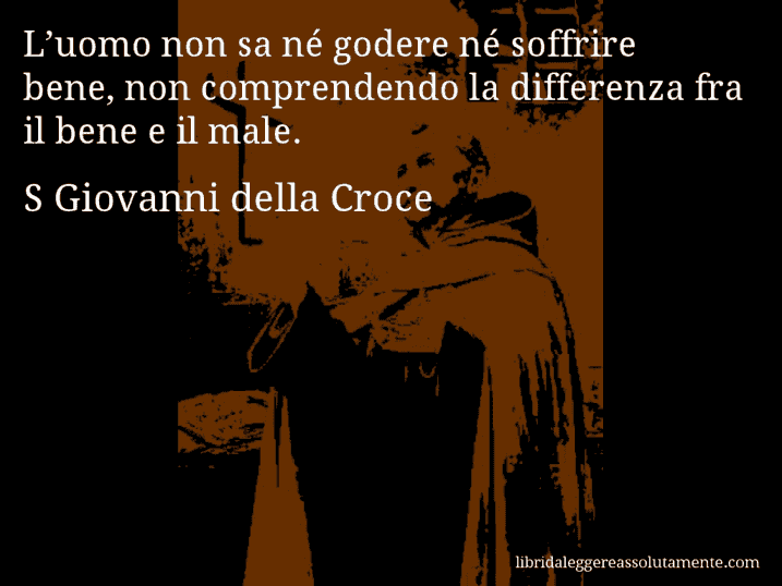 Aforisma di S Giovanni della Croce : L’uomo non sa né godere né soffrire bene, non comprendendo la differenza fra il bene e il male.