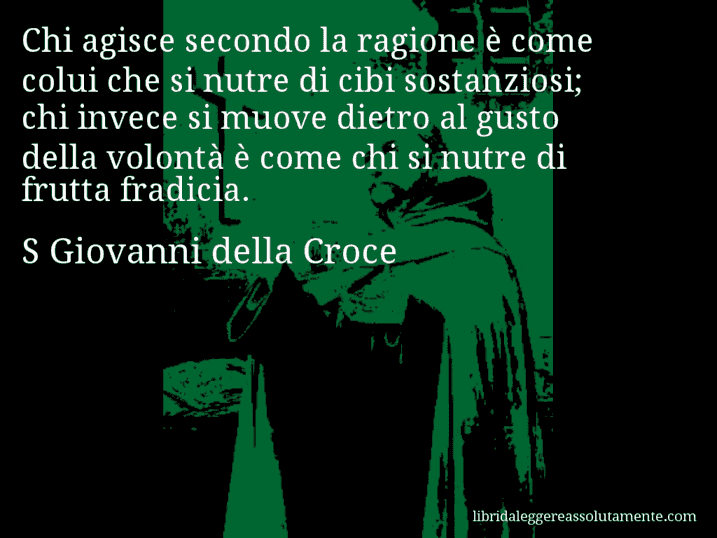 Aforisma di S Giovanni della Croce : Chi agisce secondo la ragione è come colui che si nutre di cibi sostanziosi; chi invece si muove dietro al gusto della volontà è come chi si nutre di frutta fradicia.