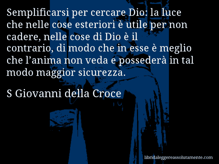 Aforisma di S Giovanni della Croce : Semplificarsi per cercare Dio: la luce che nelle cose esteriori è utile per non cadere, nelle cose di Dio è il contrario, di modo che in esse è meglio che l’anima non veda e possederà in tal modo maggior sicurezza.