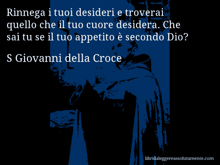 Aforisma di S Giovanni della Croce : Rinnega i tuoi desideri e troverai quello che il tuo cuore desidera. Che sai tu se il tuo appetito è secondo Dio?