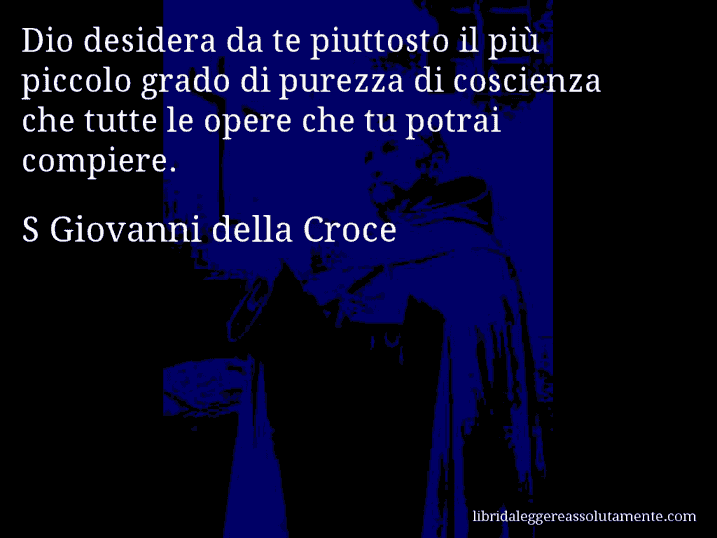 Aforisma di S Giovanni della Croce : Dio desidera da te piuttosto il più piccolo grado di purezza di coscienza che tutte le opere che tu potrai compiere.