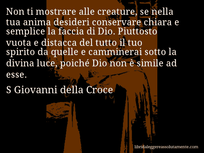 Aforisma di S Giovanni della Croce : Non ti mostrare alle creature, se nella tua anima desideri conservare chiara e semplice la faccia di Dio. Piuttosto vuota e distacca del tutto il tuo spirito da quelle e camminerai sotto la divina luce, poiché Dio non è simile ad esse.