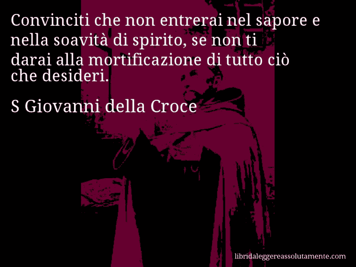 Aforisma di S Giovanni della Croce : Convinciti che non entrerai nel sapore e nella soavità di spirito, se non ti darai alla mortificazione di tutto ciò che desideri.