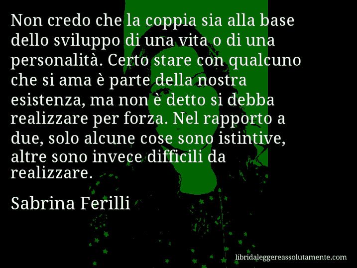 Aforisma di Sabrina Ferilli : Non credo che la coppia sia alla base dello sviluppo di una vita o di una personalità. Certo stare con qualcuno che si ama è parte della nostra esistenza, ma non è detto si debba realizzare per forza. Nel rapporto a due, solo alcune cose sono istintive, altre sono invece difficili da realizzare.