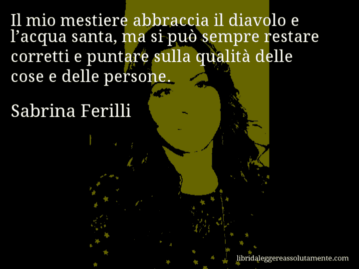 Aforisma di Sabrina Ferilli : Il mio mestiere abbraccia il diavolo e l’acqua santa, ma si può sempre restare corretti e puntare sulla qualità delle cose e delle persone.