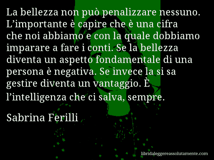 Aforisma di Sabrina Ferilli : La bellezza non può penalizzare nessuno. L’importante è capire che è una cifra che noi abbiamo e con la quale dobbiamo imparare a fare i conti. Se la bellezza diventa un aspetto fondamentale di una persona è negativa. Se invece la si sa gestire diventa un vantaggio. È l’intelligenza che ci salva, sempre.