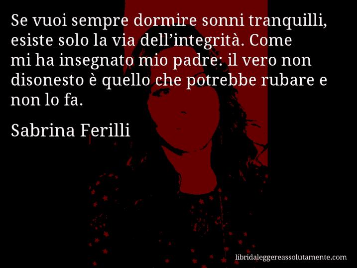 Aforisma di Sabrina Ferilli : Se vuoi sempre dormire sonni tranquilli, esiste solo la via dell’integrità. Come mi ha insegnato mio padre: il vero non disonesto è quello che potrebbe rubare e non lo fa.