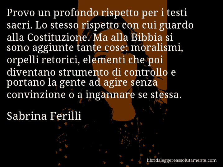 Aforisma di Sabrina Ferilli : Provo un profondo rispetto per i testi sacri. Lo stesso rispetto con cui guardo alla Costituzione. Ma alla Bibbia si sono aggiunte tante cose: moralismi, orpelli retorici, elementi che poi diventano strumento di controllo e portano la gente ad agire senza convinzione o a ingannare se stessa.