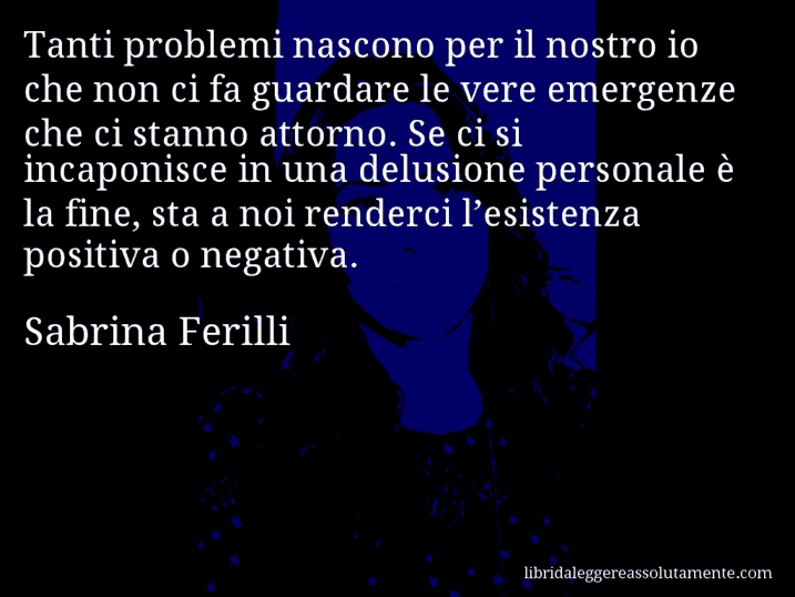 Aforisma di Sabrina Ferilli : Tanti problemi nascono per il nostro io che non ci fa guardare le vere emergenze che ci stanno attorno. Se ci si incaponisce in una delusione personale è la fine, sta a noi renderci l’esistenza positiva o negativa.