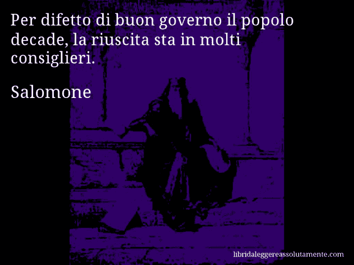 Aforisma di Salomone : Per difetto di buon governo il popolo decade, la riuscita sta in molti consiglieri.