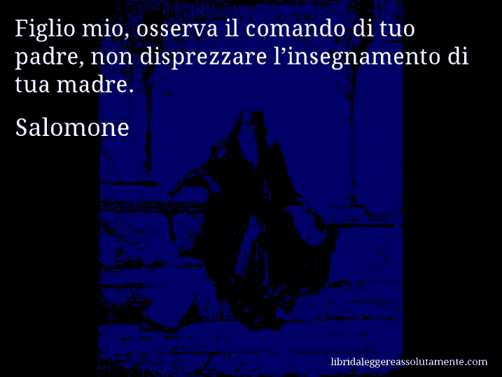 Aforisma di Salomone : Figlio mio, osserva il comando di tuo padre, non disprezzare l’insegnamento di tua madre.