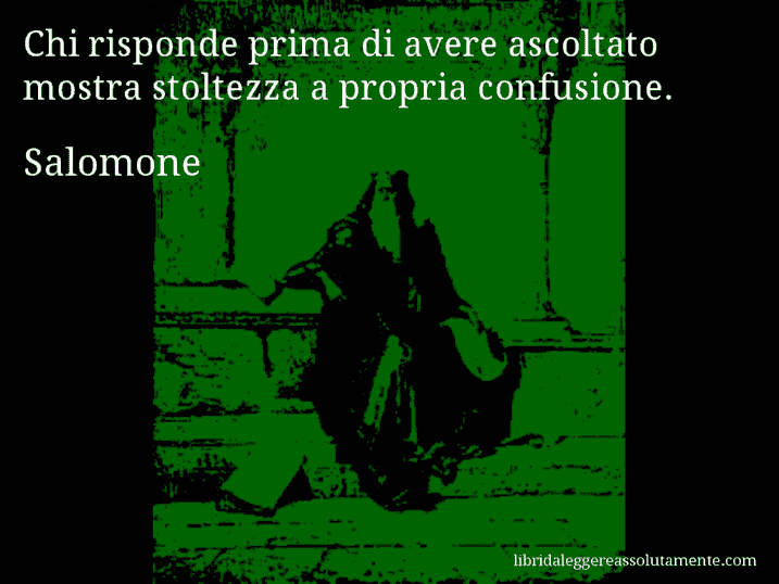 Aforisma di Salomone : Chi risponde prima di avere ascoltato mostra stoltezza a propria confusione.