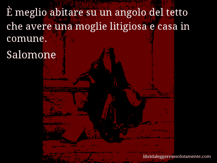 Aforisma di Salomone : È meglio abitare su un angolo del tetto che avere una moglie litigiosa e casa in comune.