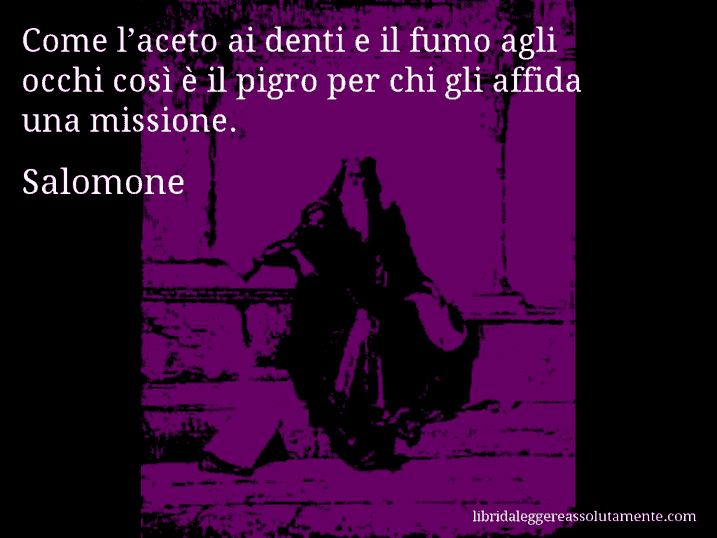 Aforisma di Salomone : Come l’aceto ai denti e il fumo agli occhi così è il pigro per chi gli affida una missione.