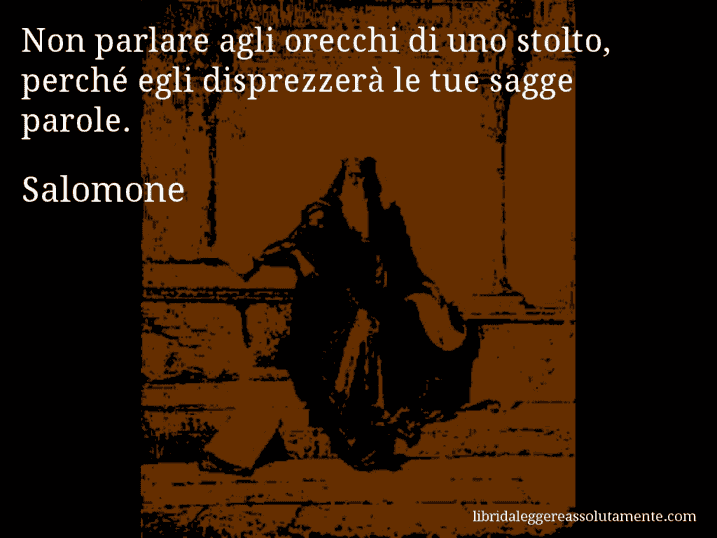 Aforisma di Salomone : Non parlare agli orecchi di uno stolto, perché egli disprezzerà le tue sagge parole.