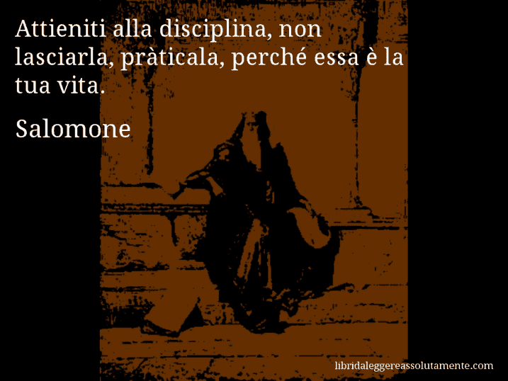 Aforisma di Salomone : Attieniti alla disciplina, non lasciarla, pràticala, perché essa è la tua vita.