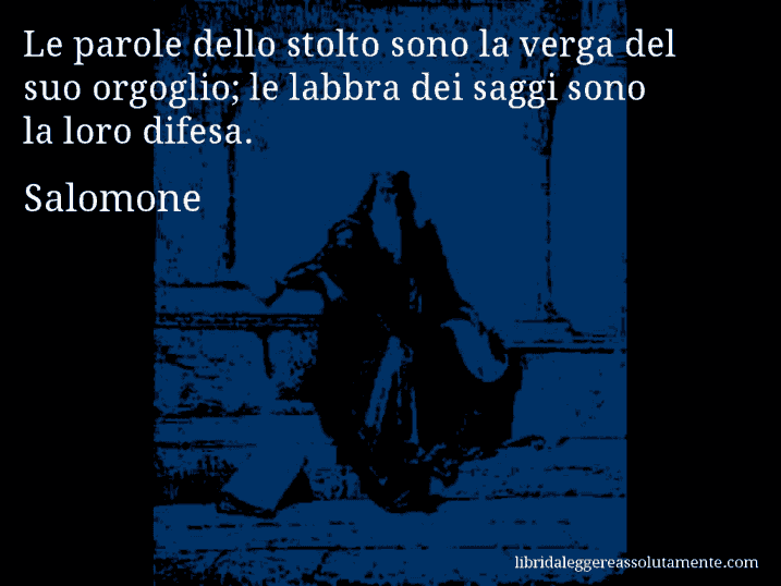 Aforisma di Salomone : Le parole dello stolto sono la verga del suo orgoglio; le labbra dei saggi sono la loro difesa.