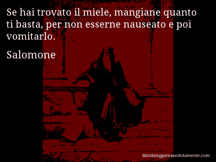 Aforisma di Salomone : Se hai trovato il miele, mangiane quanto ti basta, per non esserne nauseato e poi vomitarlo.