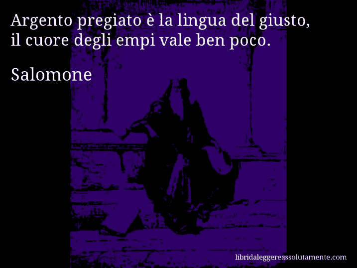 Aforisma di Salomone : Argento pregiato è la lingua del giusto, il cuore degli empi vale ben poco.