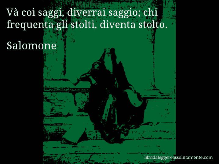 Aforisma di Salomone : Và coi saggi, diverrai saggio; chi frequenta gli stolti, diventa stolto.