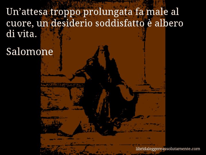 Aforisma di Salomone : Un’attesa troppo prolungata fa male al cuore, un desiderio soddisfatto è albero di vita.