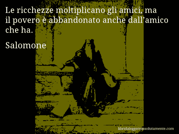 Aforisma di Salomone : Le ricchezze moltiplicano gli amici, ma il povero è abbandonato anche dall’amico che ha.