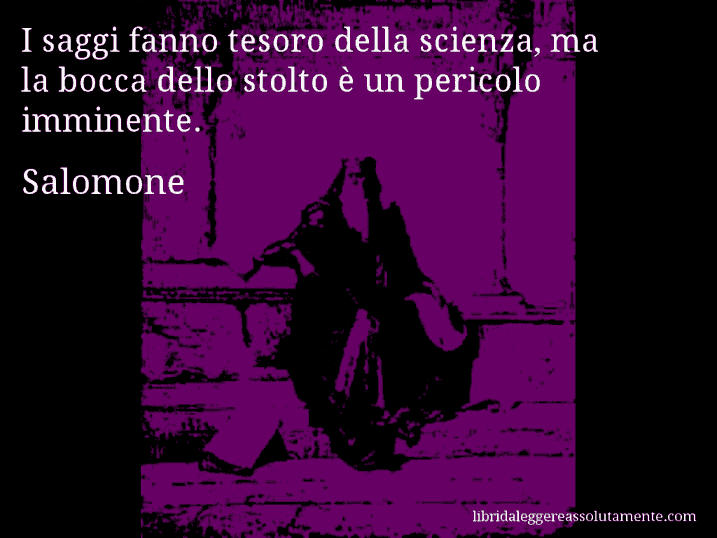 Aforisma di Salomone : I saggi fanno tesoro della scienza, ma la bocca dello stolto è un pericolo imminente.