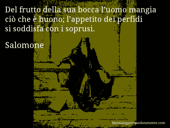 Aforisma di Salomone : Del frutto della sua bocca l’uomo mangia ciò che è buono; l’appetito dei perfidi si soddisfa con i soprusi.