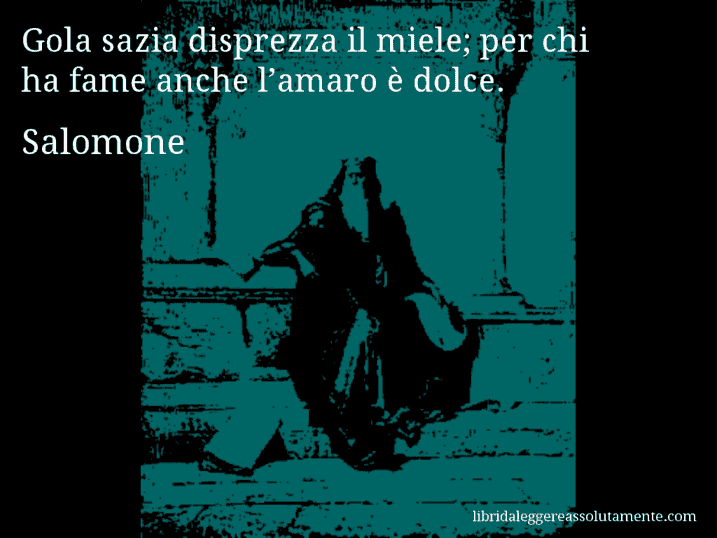 Aforisma di Salomone : Gola sazia disprezza il miele; per chi ha fame anche l’amaro è dolce.