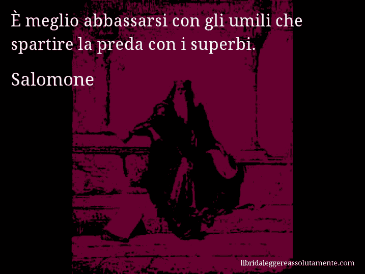 Aforisma di Salomone : È meglio abbassarsi con gli umili che spartire la preda con i superbi.