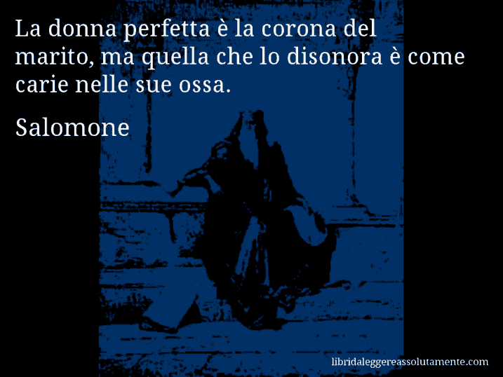 Aforisma di Salomone : La donna perfetta è la corona del marito, ma quella che lo disonora è come carie nelle sue ossa.