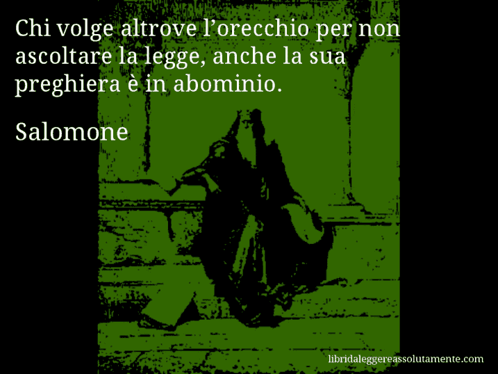 Aforisma di Salomone : Chi volge altrove l’orecchio per non ascoltare la legge, anche la sua preghiera è in abominio. Aforisma di Salomone : Chi volge altrove l’orecchio per non ascoltare la legge, anche la sua preghiera è in abominio.