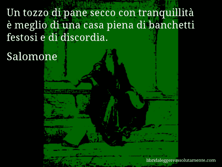 Aforisma di Salomone : Un tozzo di pane secco con tranquillità è meglio di una casa piena di banchetti festosi e di discordia.