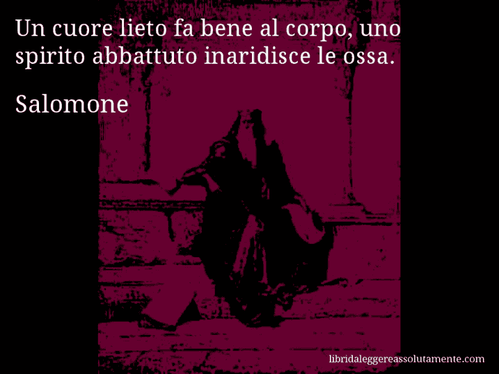 Aforisma di Salomone : Un cuore lieto fa bene al corpo, uno spirito abbattuto inaridisce le ossa.