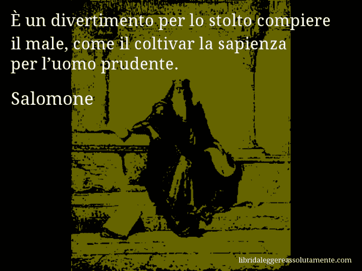 Aforisma di Salomone : È un divertimento per lo stolto compiere il male, come il coltivar la sapienza per l’uomo prudente.