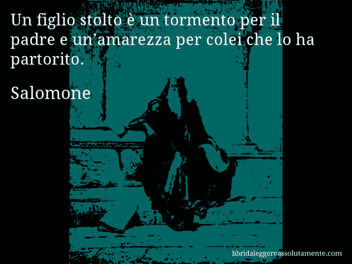 Aforisma di Salomone : Un figlio stolto è un tormento per il padre e un’amarezza per colei che lo ha partorito.