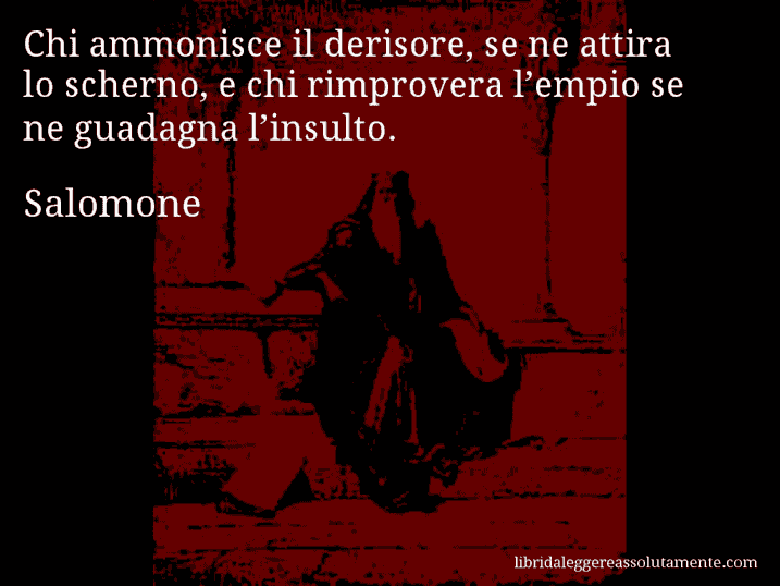 Aforisma di Salomone : Chi ammonisce il derisore, se ne attira lo scherno, e chi rimprovera l’empio se ne guadagna l’insulto.