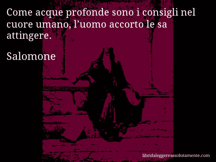 Aforisma di Salomone : Come acque profonde sono i consigli nel cuore umano, l’uomo accorto le sa attingere.