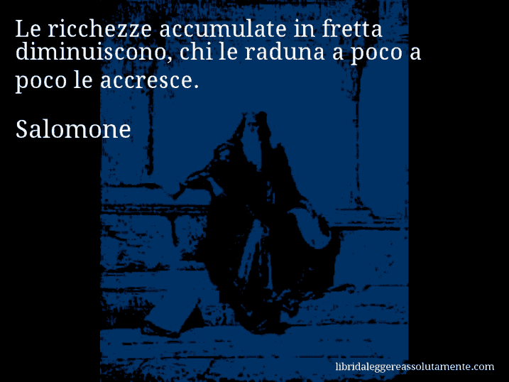 Aforisma di Salomone : Le ricchezze accumulate in fretta diminuiscono, chi le raduna a poco a poco le accresce.