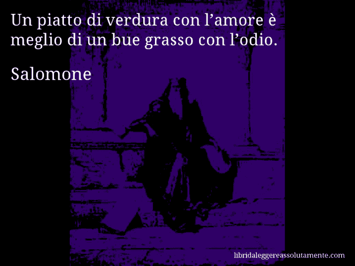 Aforisma di Salomone : Un piatto di verdura con l’amore è meglio di un bue grasso con l’odio.