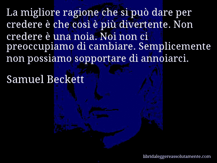 Aforisma di Samuel Beckett : La migliore ragione che si può dare per credere è che così è più divertente. Non credere è una noia. Noi non ci preoccupiamo di cambiare. Semplicemente non possiamo sopportare di annoiarci.