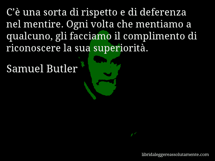 Aforisma di Samuel Butler : C’è una sorta di rispetto e di deferenza nel mentire. Ogni volta che mentiamo a qualcuno, gli facciamo il complimento di riconoscere la sua superiorità.