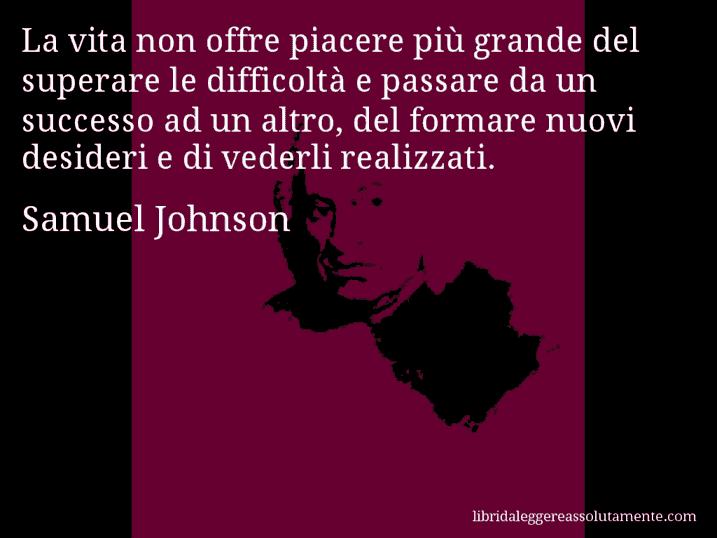 Aforisma di Samuel Johnson : La vita non offre piacere più grande del superare le difficoltà e passare da un successo ad un altro, del formare nuovi desideri e di vederli realizzati.