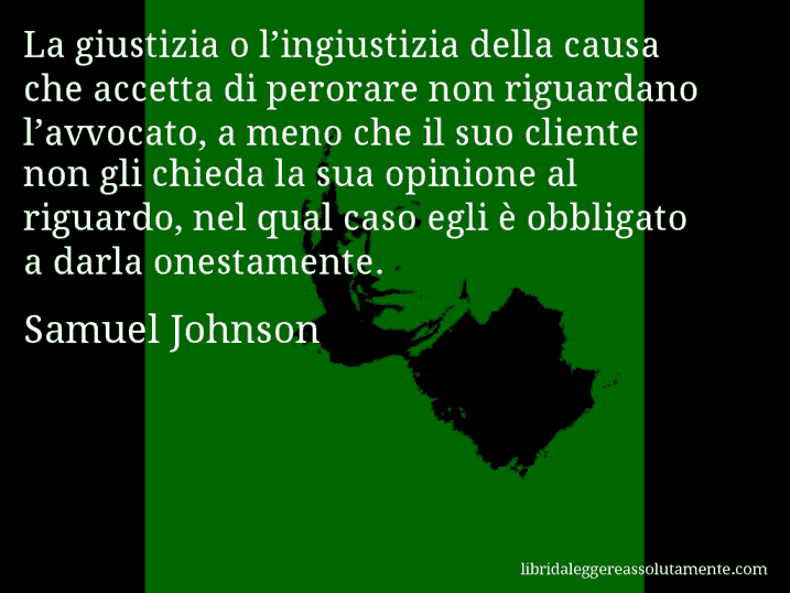 Aforisma di Samuel Johnson : La giustizia o l’ingiustizia della causa che accetta di perorare non riguardano l’avvocato, a meno che il suo cliente non gli chieda la sua opinione al riguardo, nel qual caso egli è obbligato a darla onestamente.