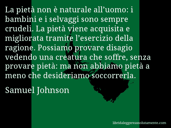 Aforisma di Samuel Johnson : La pietà non è naturale all’uomo: i bambini e i selvaggi sono sempre crudeli. La pietà viene acquisita e migliorata tramite l’esercizio della ragione. Possiamo provare disagio vedendo una creatura che soffre, senza provare pietà: ma non abbiamo pietà a meno che desideriamo soccorrerla.