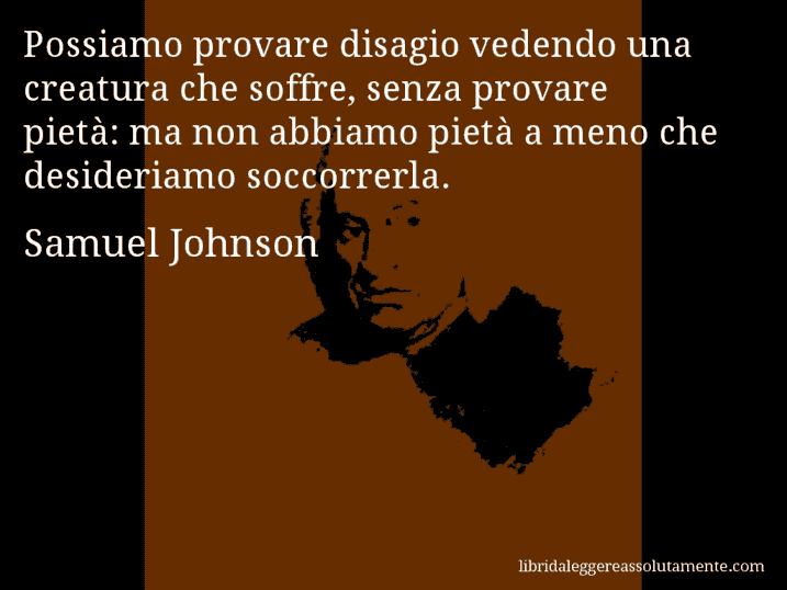 Aforisma di Samuel Johnson : Possiamo provare disagio vedendo una creatura che soffre, senza provare pietà: ma non abbiamo pietà a meno che desideriamo soccorrerla.