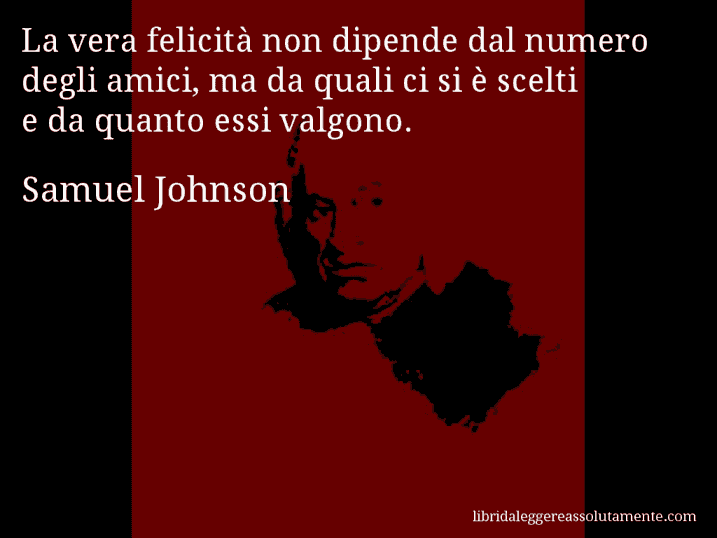 Aforisma di Samuel Johnson : La vera felicità non dipende dal numero degli amici, ma da quali ci si è scelti e da quanto essi valgono.