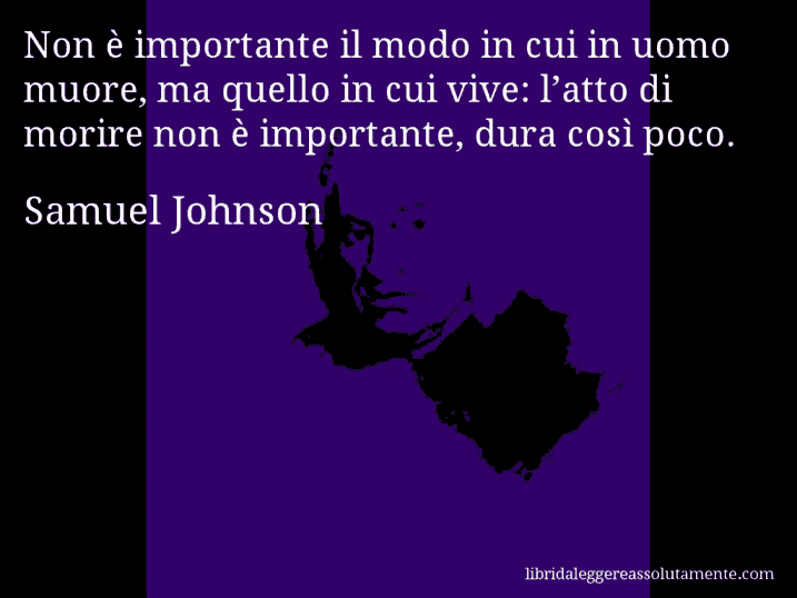 Aforisma di Samuel Johnson : Non è importante il modo in cui in uomo muore, ma quello in cui vive: l’atto di morire non è importante, dura così poco.