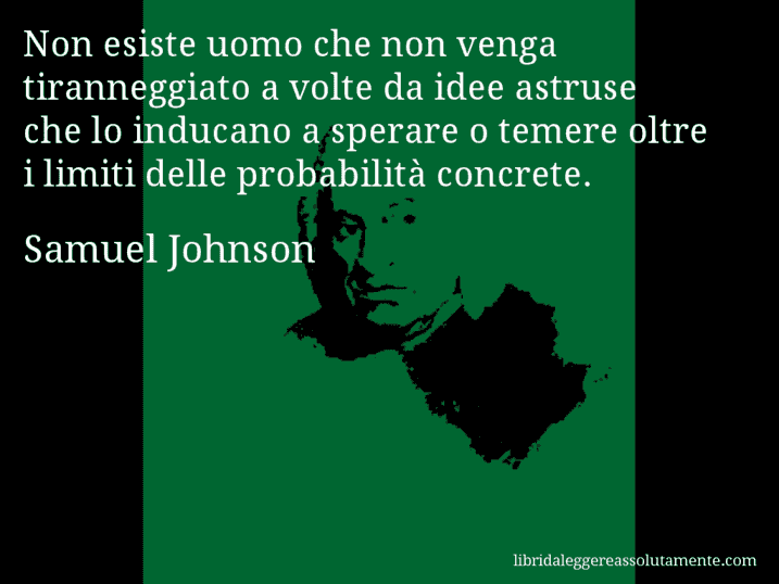 Aforisma di Samuel Johnson : Non esiste uomo che non venga tiranneggiato a volte da idee astruse che lo inducano a sperare o temere oltre i limiti delle probabilità concrete.